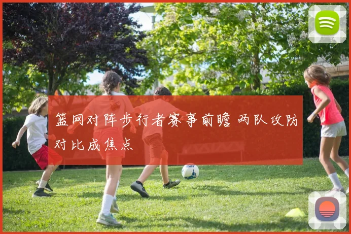篮网对阵步行者赛事前瞻 两队攻防对比成焦点