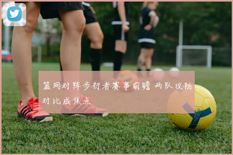 篮网对阵步行者赛事前瞻 两队攻防对比成焦点