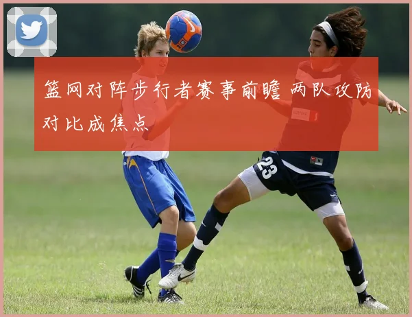 篮网对阵步行者赛事前瞻 两队攻防对比成焦点