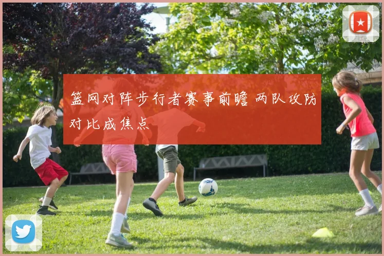 篮网对阵步行者赛事前瞻 两队攻防对比成焦点