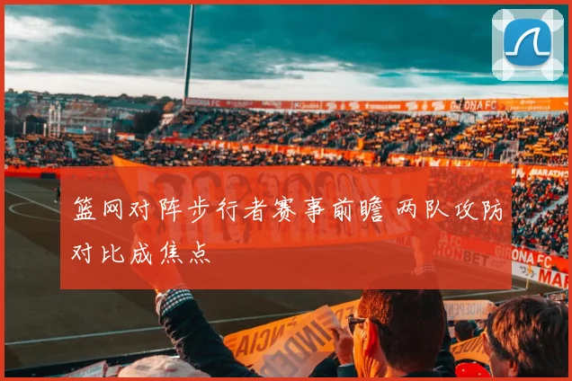 篮网对阵步行者赛事前瞻 两队攻防对比成焦点