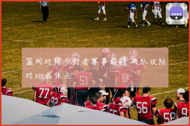 篮网对阵步行者赛事前瞻 两队攻防对比成焦点