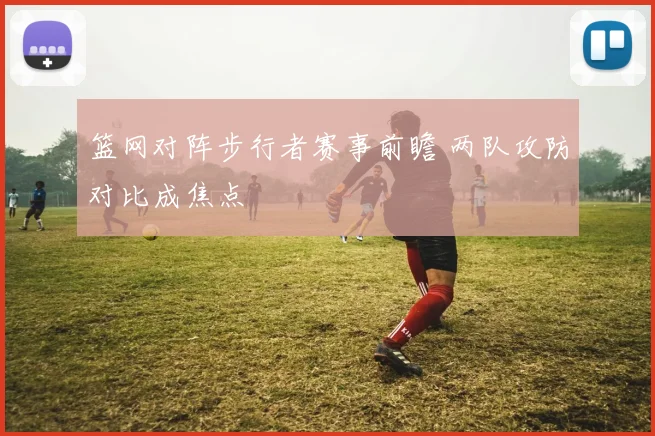 篮网对阵步行者赛事前瞻 两队攻防对比成焦点