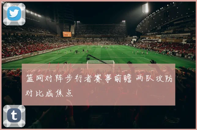 篮网对阵步行者赛事前瞻 两队攻防对比成焦点