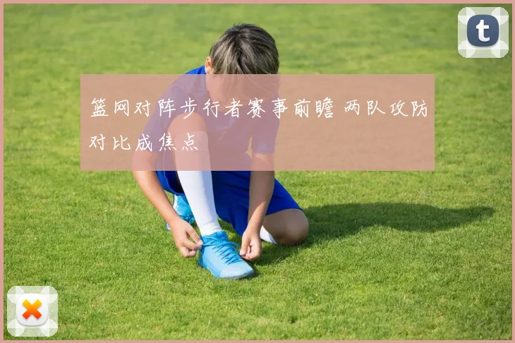 篮网对阵步行者赛事前瞻 两队攻防对比成焦点