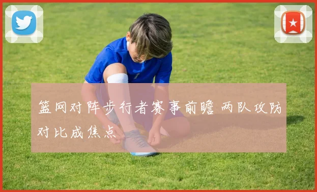 篮网对阵步行者赛事前瞻 两队攻防对比成焦点