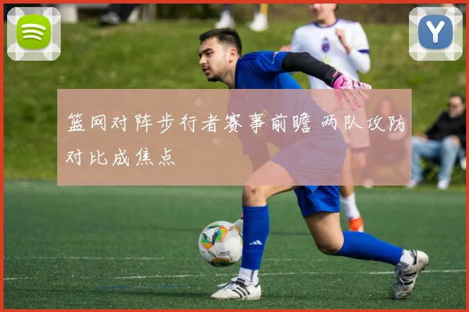 篮网对阵步行者赛事前瞻 两队攻防对比成焦点