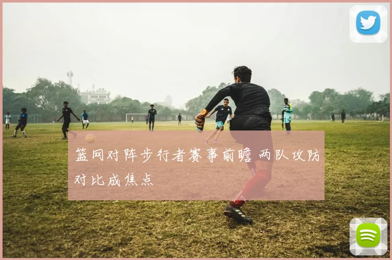 篮网对阵步行者赛事前瞻 两队攻防对比成焦点