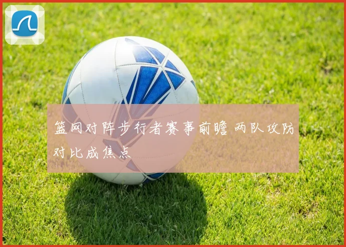 篮网对阵步行者赛事前瞻 两队攻防对比成焦点