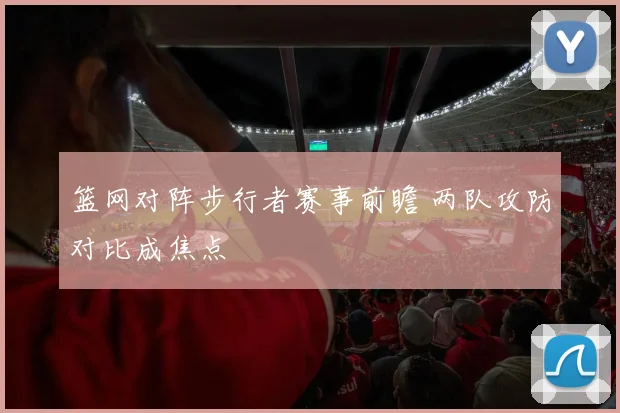 篮网对阵步行者赛事前瞻 两队攻防对比成焦点