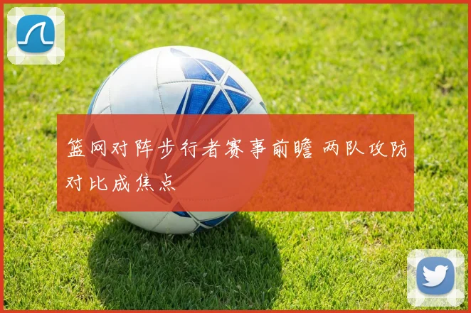 篮网对阵步行者赛事前瞻 两队攻防对比成焦点