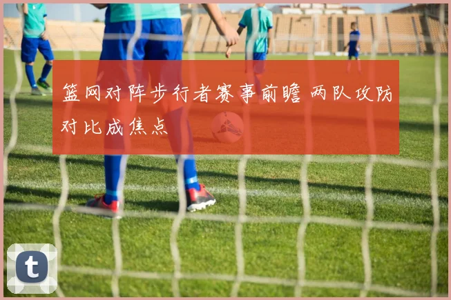 篮网对阵步行者赛事前瞻 两队攻防对比成焦点