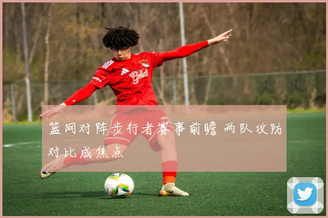 篮网对阵步行者赛事前瞻 两队攻防对比成焦点