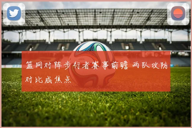 篮网对阵步行者赛事前瞻 两队攻防对比成焦点