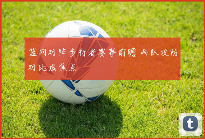 篮网对阵步行者赛事前瞻 两队攻防对比成焦点