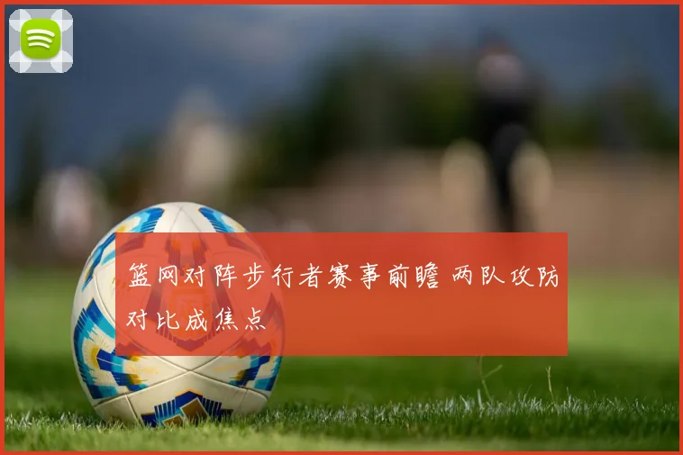 篮网对阵步行者赛事前瞻 两队攻防对比成焦点