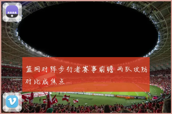 篮网对阵步行者赛事前瞻 两队攻防对比成焦点