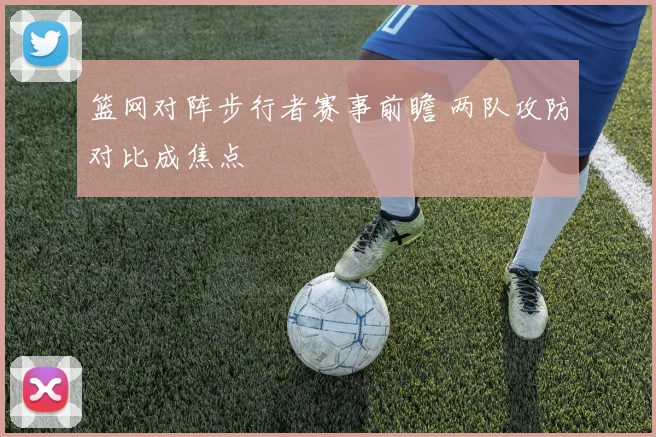 篮网对阵步行者赛事前瞻 两队攻防对比成焦点