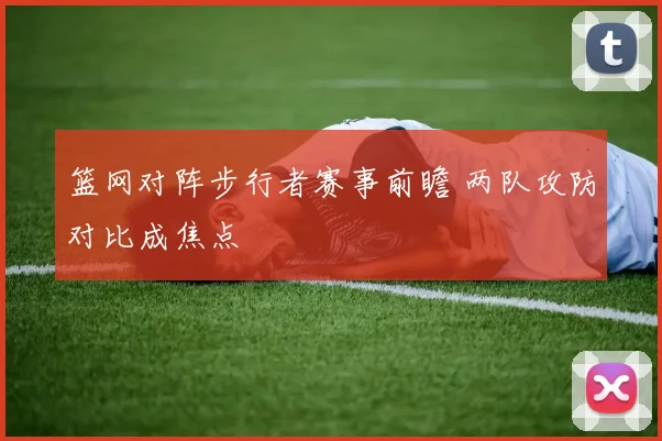 篮网对阵步行者赛事前瞻 两队攻防对比成焦点