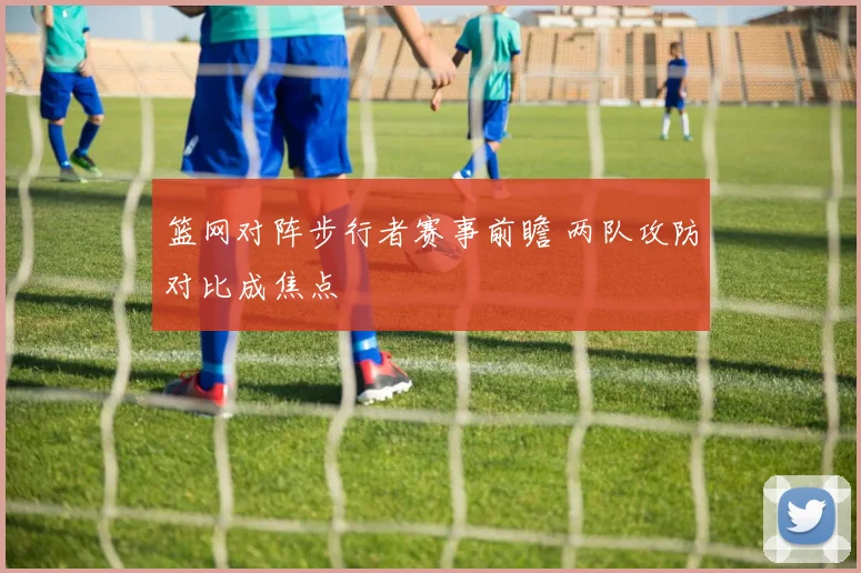 篮网对阵步行者赛事前瞻 两队攻防对比成焦点