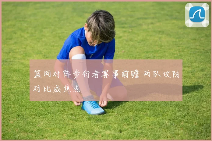 篮网对阵步行者赛事前瞻 两队攻防对比成焦点