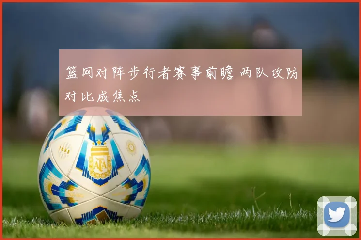 篮网对阵步行者赛事前瞻 两队攻防对比成焦点