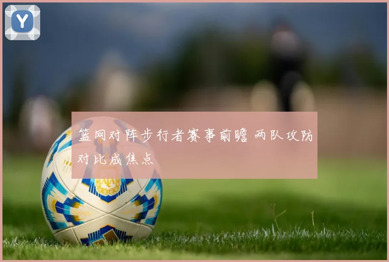 篮网对阵步行者赛事前瞻 两队攻防对比成焦点
