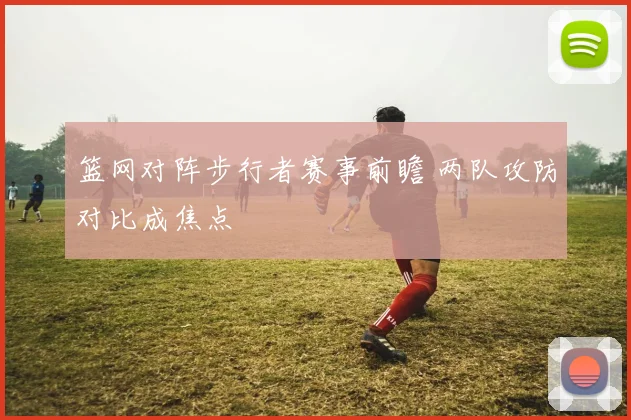 篮网对阵步行者赛事前瞻 两队攻防对比成焦点