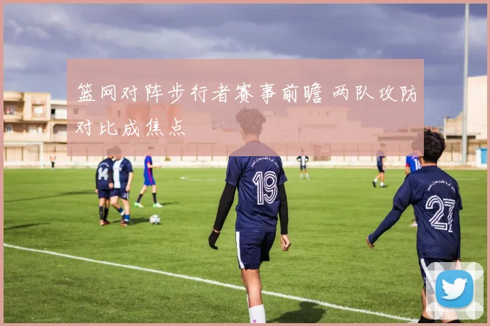篮网对阵步行者赛事前瞻 两队攻防对比成焦点