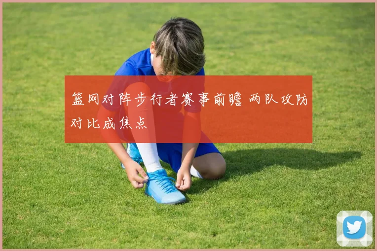 篮网对阵步行者赛事前瞻 两队攻防对比成焦点