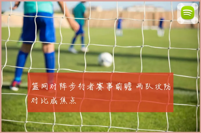 篮网对阵步行者赛事前瞻 两队攻防对比成焦点