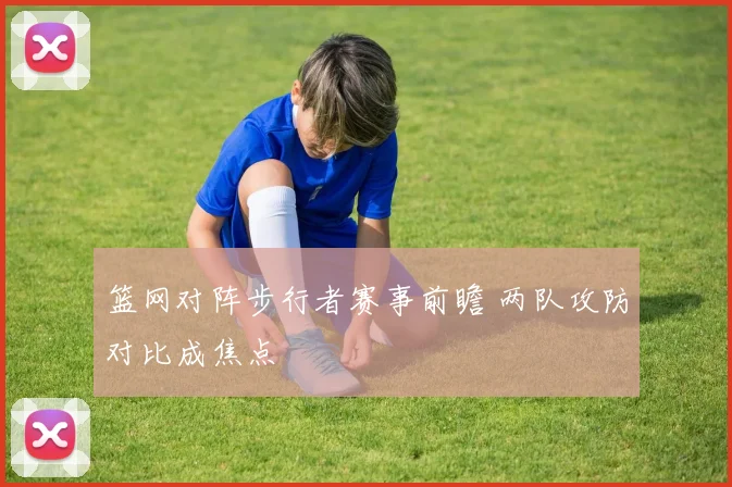 篮网对阵步行者赛事前瞻 两队攻防对比成焦点
