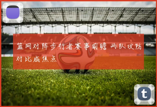 篮网对阵步行者赛事前瞻 两队攻防对比成焦点