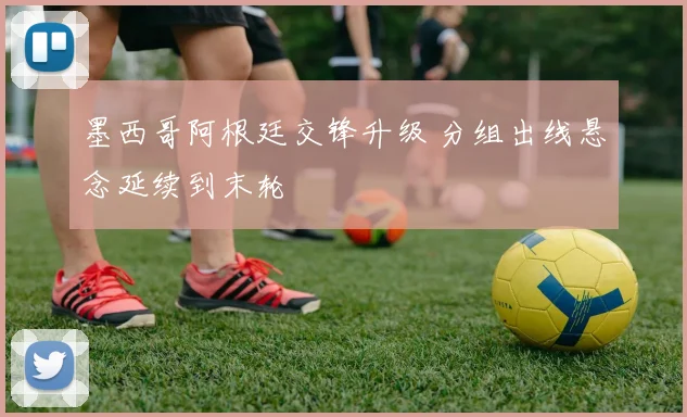 墨西哥阿根廷交锋升级 分组出线悬念延续到末轮
