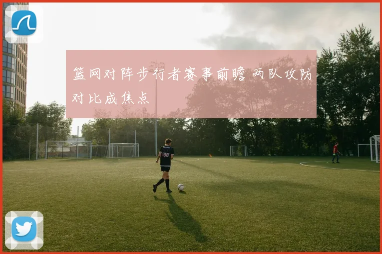篮网对阵步行者赛事前瞻 两队攻防对比成焦点