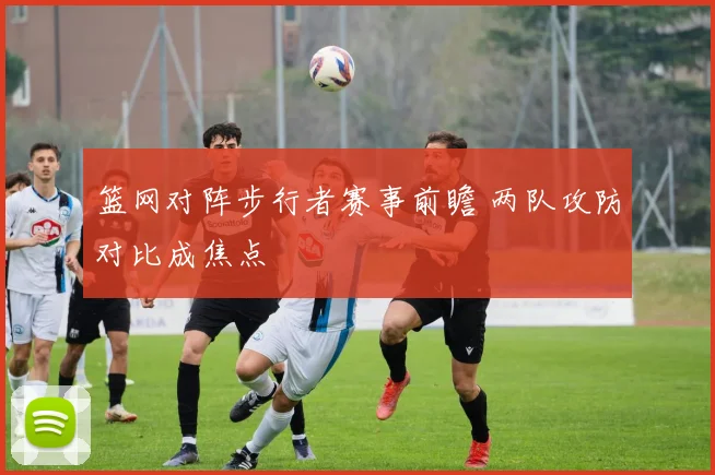 篮网对阵步行者赛事前瞻 两队攻防对比成焦点