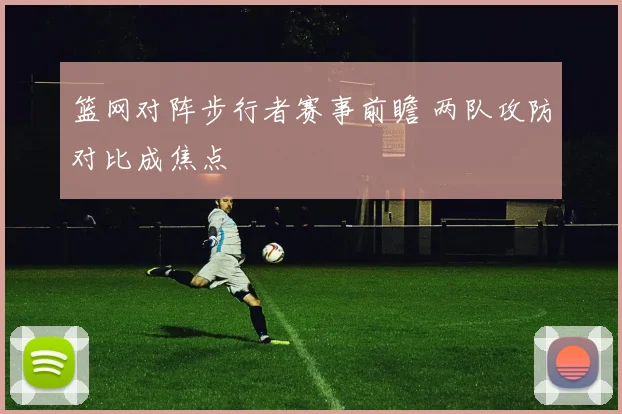 篮网对阵步行者赛事前瞻 两队攻防对比成焦点