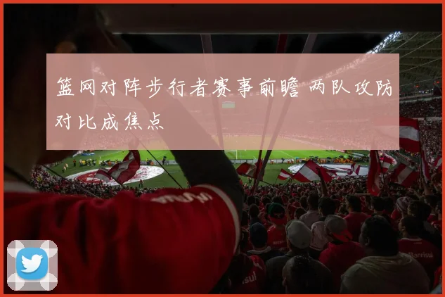 篮网对阵步行者赛事前瞻 两队攻防对比成焦点