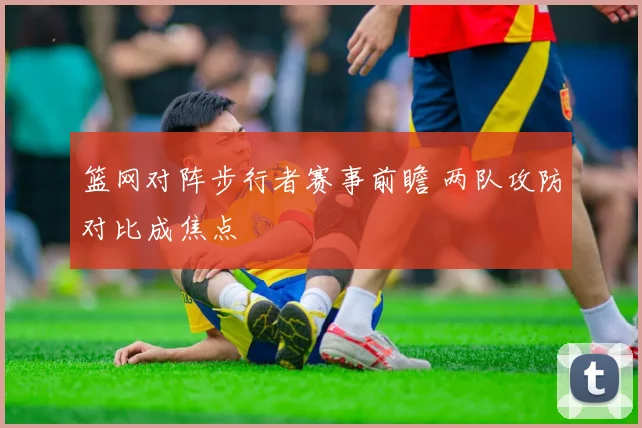 篮网对阵步行者赛事前瞻 两队攻防对比成焦点
