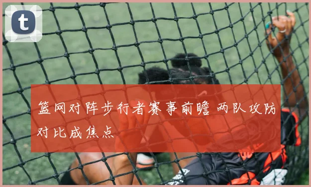 篮网对阵步行者赛事前瞻 两队攻防对比成焦点