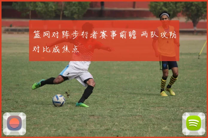 篮网对阵步行者赛事前瞻 两队攻防对比成焦点