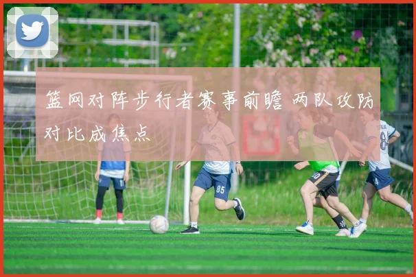 篮网对阵步行者赛事前瞻 两队攻防对比成焦点