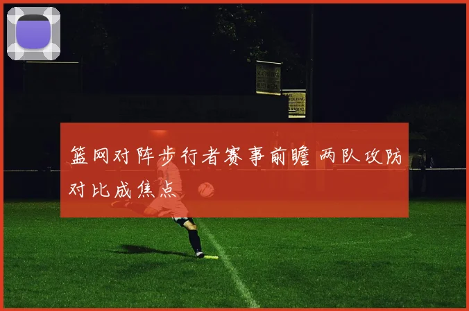 篮网对阵步行者赛事前瞻 两队攻防对比成焦点