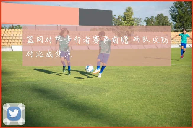 篮网对阵步行者赛事前瞻 两队攻防对比成焦点