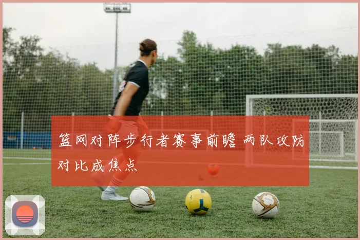 篮网对阵步行者赛事前瞻 两队攻防对比成焦点
