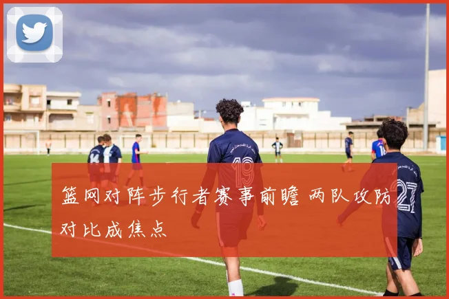 篮网对阵步行者赛事前瞻 两队攻防对比成焦点