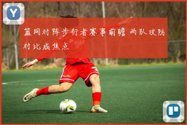 篮网对阵步行者赛事前瞻 两队攻防对比成焦点