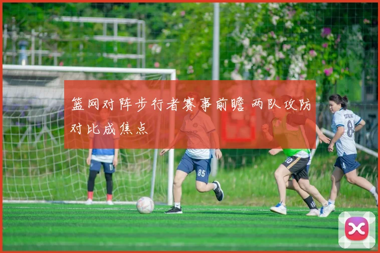 篮网对阵步行者赛事前瞻 两队攻防对比成焦点