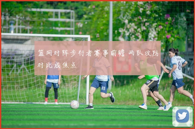 篮网对阵步行者赛事前瞻 两队攻防对比成焦点