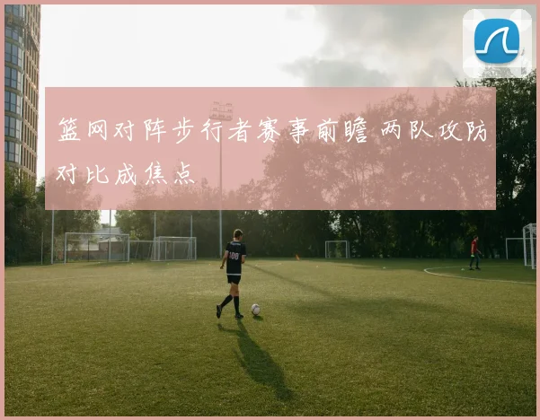 篮网对阵步行者赛事前瞻 两队攻防对比成焦点